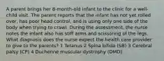 A parent brings her 8-month-old infant to the clinic for a well-child visit. The parent reports that the infant has not yet rolled over, has poor head control, and is using only one side of the body when trying to crawl. During the assessment, the nurse notes the infant also has stiff arms and scissoring of the legs. What diagnosis does the nurse expect the health care provider to give to the parents? 1 Tetanus 2 Spina bifida (SB) 3 Cerebral palsy (CP) 4 Duchenne muscular dystrophy (DMD)