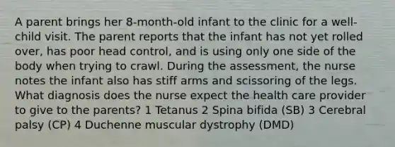 A parent brings her 8-month-old infant to the clinic for a well-child visit. The parent reports that the infant has not yet rolled over, has poor head control, and is using only one side of the body when trying to crawl. During the assessment, the nurse notes the infant also has stiff arms and scissoring of the legs. What diagnosis does the nurse expect the health care provider to give to the parents? 1 Tetanus 2 Spina bifida (SB) 3 Cerebral palsy (CP) 4 Duchenne muscular dystrophy (DMD)