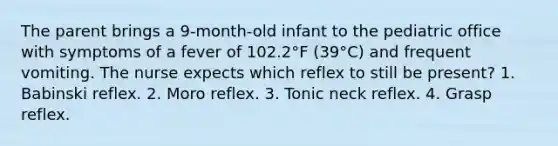 The parent brings a 9-month-old infant to the pediatric office with symptoms of a fever of 102.2°F (39°C) and frequent vomiting. The nurse expects which reflex to still be present? 1. Babinski reflex. 2. Moro reflex. 3. Tonic neck reflex. 4. Grasp reflex.