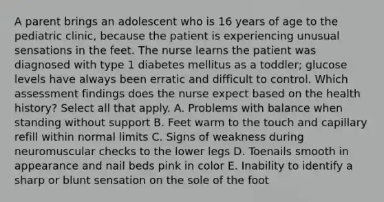 A parent brings an adolescent who is 16 years of age to the pediatric clinic, because the patient is experiencing unusual sensations in the feet. The nurse learns the patient was diagnosed with type 1 diabetes mellitus as a toddler; glucose levels have always been erratic and difficult to control. Which assessment findings does the nurse expect based on the health history? Select all that apply. A. Problems with balance when standing without support B. Feet warm to the touch and capillary refill within normal limits C. Signs of weakness during neuromuscular checks to the lower legs D. Toenails smooth in appearance and nail beds pink in color E. Inability to identify a sharp or blunt sensation on the sole of the foot