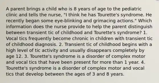 A parent brings a child who is 8 years of age to the pediatric clinic and tells the nurse, "I think he has Tourette's syndrome. He recently began some eye-blinking and grimacing actions." Which information does the nurse provide to help the parent distinguish between transient tic of childhood and Tourette's syndrome? 1. Vocal tics frequently become chronic in children with transient tic of childhood diagnosis. 2. Transient tic of childhood begins with a high level of tic activity and usually disappears completely by age 12. 3. Tourette's syndrome is a disorder of complex motor and vocal tics that have been present for more than 1 year. 4. Tourette's syndrome is a disorder of complex motor and vocal tics that develop between the ages of 3 and 8 years.