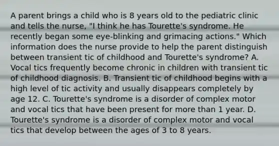 A parent brings a child who is 8 years old to the pediatric clinic and tells the nurse, "I think he has Tourette's syndrome. He recently began some eye-blinking and grimacing actions." Which information does the nurse provide to help the parent distinguish between transient tic of childhood and Tourette's syndrome? A. Vocal tics frequently become chronic in children with transient tic of childhood diagnosis. B. Transient tic of childhood begins with a high level of tic activity and usually disappears completely by age 12. C. Tourette's syndrome is a disorder of complex motor and vocal tics that have been present for more than 1 year. D. Tourette's syndrome is a disorder of complex motor and vocal tics that develop between the ages of 3 to 8 years.