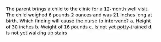 The parent brings a child to the clinic for a 12-month well visit. The child weighed 6 pounds 2 ounces and was 21 inches long at birth. Which finding will cause the nurse to intervene? a. Height of 30 inches b. Weight of 16 pounds c. Is not yet potty-trained d. Is not yet walking up stairs