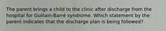 The parent brings a child to the clinic after discharge from the hospital for Guillain-Barré syndrome. Which statement by the parent indicates that the discharge plan is being followed?