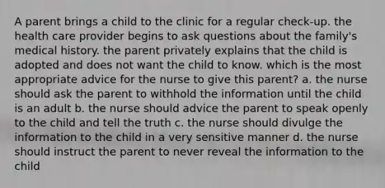 A parent brings a child to the clinic for a regular check-up. the health care provider begins to ask questions about the family's medical history. the parent privately explains that the child is adopted and does not want the child to know. which is the most appropriate advice for the nurse to give this parent? a. the nurse should ask the parent to withhold the information until the child is an adult b. the nurse should advice the parent to speak openly to the child and tell the truth c. the nurse should divulge the information to the child in a very sensitive manner d. the nurse should instruct the parent to never reveal the information to the child