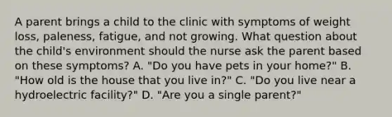 A parent brings a child to the clinic with symptoms of weight loss, paleness, fatigue, and not growing. What question about the child's environment should the nurse ask the parent based on these symptoms? A. "Do you have pets in your home?" B. "How old is the house that you live in?" C. "Do you live near a hydroelectric facility?" D. "Are you a single parent?"