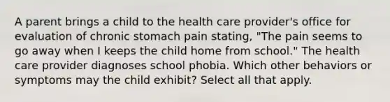 A parent brings a child to the health care provider's office for evaluation of chronic stomach pain stating, "The pain seems to go away when I keeps the child home from school." The health care provider diagnoses school phobia. Which other behaviors or symptoms may the child exhibit? Select all that apply.