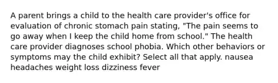 A parent brings a child to the health care provider's office for evaluation of chronic stomach pain stating, "The pain seems to go away when I keep the child home from school." The health care provider diagnoses school phobia. Which other behaviors or symptoms may the child exhibit? Select all that apply. nausea headaches weight loss dizziness fever