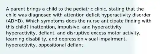 A parent brings a child to the pediatric clinic, stating that the child was diagnosed with attention deficit hyperactivity disorder (ADHD). Which symptoms does the nurse anticipate finding with this child? inattention, impulsive, and hyperactivity hyperactivity, defiant, and disruptive excess motor activity, learning disability, and depression visual impairment, hyperactivity, oppositional defiant