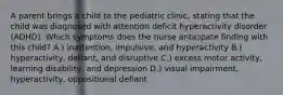 A parent brings a child to the pediatric clinic, stating that the child was diagnosed with attention deficit hyperactivity disorder (ADHD). Which symptoms does the nurse anticipate finding with this child? A.) inattention, impulsive, and hyperactivity B.) hyperactivity, defiant, and disruptive C.) excess motor activity, learning disability, and depression D.) visual impairment, hyperactivity, oppositional defiant