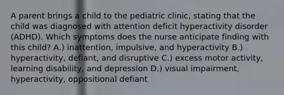 A parent brings a child to the pediatric clinic, stating that the child was diagnosed with attention deficit hyperactivity disorder (ADHD). Which symptoms does the nurse anticipate finding with this child? A.) inattention, impulsive, and hyperactivity B.) hyperactivity, defiant, and disruptive C.) excess motor activity, learning disability, and depression D.) visual impairment, hyperactivity, oppositional defiant