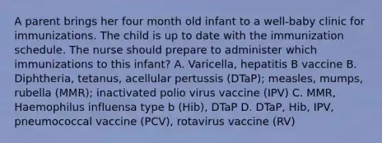 A parent brings her four month old infant to a well-baby clinic for immunizations. The child is up to date with the immunization schedule. The nurse should prepare to administer which immunizations to this infant? A. Varicella, hepatitis B vaccine B. Diphtheria, tetanus, acellular pertussis (DTaP); measles, mumps, rubella (MMR); inactivated polio virus vaccine (IPV) C. MMR, Haemophilus influensa type b (Hib), DTaP D. DTaP, Hib, IPV, pneumococcal vaccine (PCV), rotavirus vaccine (RV)