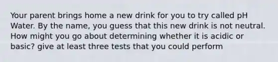 Your parent brings home a new drink for you to try called pH Water. By the name, you guess that this new drink is not neutral. How might you go about determining whether it is acidic or basic? give at least three tests that you could perform