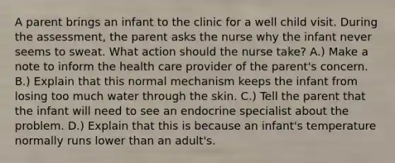 A parent brings an infant to the clinic for a well child visit. During the assessment, the parent asks the nurse why the infant never seems to sweat. What action should the nurse take? A.) Make a note to inform the health care provider of the parent's concern. B.) Explain that this normal mechanism keeps the infant from losing too much water through the skin. C.) Tell the parent that the infant will need to see an endocrine specialist about the problem. D.) Explain that this is because an infant's temperature normally runs lower than an adult's.