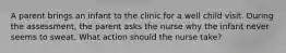 A parent brings an infant to the clinic for a well child visit. During the assessment, the parent asks the nurse why the infant never seems to sweat. What action should the nurse take?