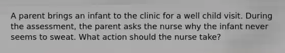 A parent brings an infant to the clinic for a well child visit. During the assessment, the parent asks the nurse why the infant never seems to sweat. What action should the nurse take?