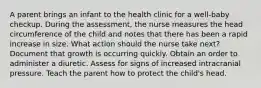 A parent brings an infant to the health clinic for a well-baby checkup. During the assessment, the nurse measures the head circumference of the child and notes that there has been a rapid increase in size. What action should the nurse take next? Document that growth is occurring quickly. Obtain an order to administer a diuretic. Assess for signs of increased intracranial pressure. Teach the parent how to protect the child's head.