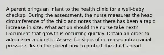 A parent brings an infant to the health clinic for a well-baby checkup. During the assessment, the nurse measures the head circumference of the child and notes that there has been a rapid increase in size. What action should the nurse take next? Document that growth is occurring quickly. Obtain an order to administer a diuretic. Assess for signs of increased intracranial pressure. Teach the parent how to protect the child's head.