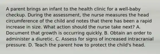 A parent brings an infant to the health clinic for a well-baby checkup. During the assessment, the nurse measures the head circumference of the child and notes that there has been a rapid increase in size. What action should the nurse take next? A. Document that growth is occurring quickly. B. Obtain an order to administer a diuretic. C. Assess for signs of increased intracranial pressure. D. Teach the parent how to protect the child's head.