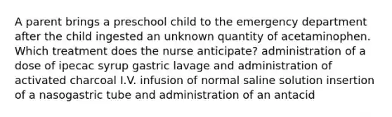 A parent brings a preschool child to the emergency department after the child ingested an unknown quantity of acetaminophen. Which treatment does the nurse anticipate? administration of a dose of ipecac syrup gastric lavage and administration of activated charcoal I.V. infusion of normal saline solution insertion of a nasogastric tube and administration of an antacid