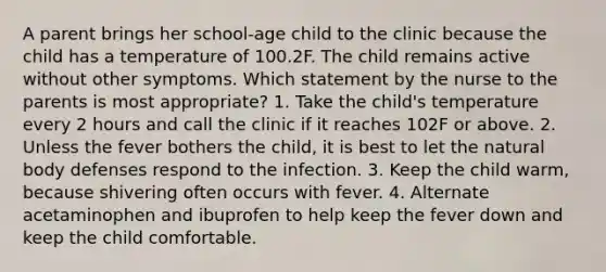 A parent brings her school-age child to the clinic because the child has a temperature of 100.2F. The child remains active without other symptoms. Which statement by the nurse to the parents is most appropriate? 1. Take the child's temperature every 2 hours and call the clinic if it reaches 102F or above. 2. Unless the fever bothers the child, it is best to let the natural body defenses respond to the infection. 3. Keep the child warm, because shivering often occurs with fever. 4. Alternate acetaminophen and ibuprofen to help keep the fever down and keep the child comfortable.