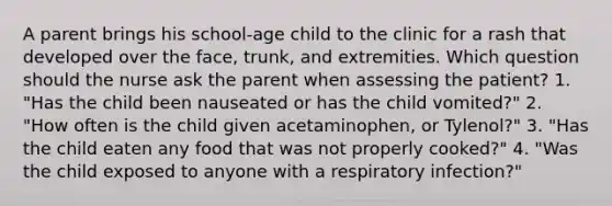 A parent brings his school-age child to the clinic for a rash that developed over the face, trunk, and extremities. Which question should the nurse ask the parent when assessing the patient? 1. "Has the child been nauseated or has the child vomited?" 2. "How often is the child given acetaminophen, or Tylenol?" 3. "Has the child eaten any food that was not properly cooked?" 4. "Was the child exposed to anyone with a respiratory infection?"