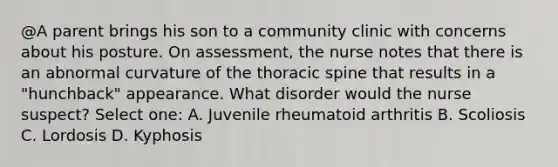 @A parent brings his son to a community clinic with concerns about his posture. On assessment, the nurse notes that there is an abnormal curvature of the thoracic spine that results in a "hunchback" appearance. What disorder would the nurse suspect? Select one: A. Juvenile rheumatoid arthritis B. Scoliosis C. Lordosis D. Kyphosis