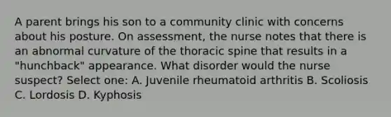 A parent brings his son to a community clinic with concerns about his posture. On assessment, the nurse notes that there is an abnormal curvature of the thoracic spine that results in a "hunchback" appearance. What disorder would the nurse suspect? Select one: A. Juvenile rheumatoid arthritis B. Scoliosis C. Lordosis D. Kyphosis