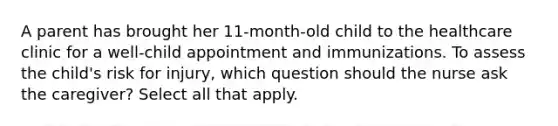 A parent has brought her 11-month-old child to the healthcare clinic for a well-child appointment and immunizations. To assess the child's risk for injury, which question should the nurse ask the caregiver? Select all that apply.