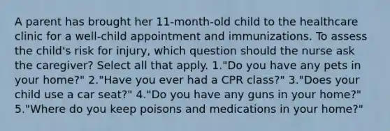 A parent has brought her 11-month-old child to the healthcare clinic for a well-child appointment and immunizations. To assess the child's risk for injury, which question should the nurse ask the caregiver? Select all that apply. 1."Do you have any pets in your home?" 2."Have you ever had a CPR class?" 3."Does your child use a car seat?" 4."Do you have any guns in your home?" 5."Where do you keep poisons and medications in your home?"