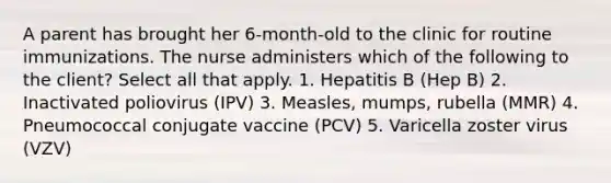 A parent has brought her 6-month-old to the clinic for routine immunizations. The nurse administers which of the following to the client? Select all that apply. 1. Hepatitis B (Hep B) 2. Inactivated poliovirus (IPV) 3. Measles, mumps, rubella (MMR) 4. Pneumococcal conjugate vaccine (PCV) 5. Varicella zoster virus (VZV)