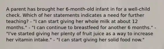 A parent has brought her 6-month-old infant in for a well-child check. Which of her statements indicates a need for further teaching? - "I can start giving her whole milk at about 12 months." - "I can continue to breastfeed for another 6 months." - "I've started giving her plenty of fruit juice as a way to increase her vitamin intake." - "I can start giving her solid food now."