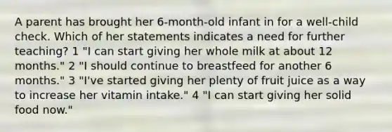 A parent has brought her 6-month-old infant in for a well-child check. Which of her statements indicates a need for further teaching? 1 "I can start giving her whole milk at about 12 months." 2 "I should continue to breastfeed for another 6 months." 3 "I've started giving her plenty of fruit juice as a way to increase her vitamin intake." 4 "I can start giving her solid food now."