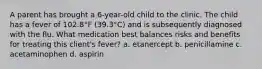 A parent has brought a 6-year-old child to the clinic. The child has a fever of 102.8°F (39.3°C) and is subsequently diagnosed with the flu. What medication best balances risks and benefits for treating this client's fever? a. etanercept b. penicillamine c. acetaminophen d. aspirin