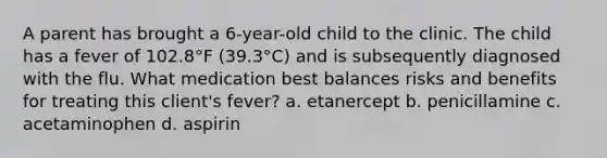 A parent has brought a 6-year-old child to the clinic. The child has a fever of 102.8°F (39.3°C) and is subsequently diagnosed with the flu. What medication best balances risks and benefits for treating this client's fever? a. etanercept b. penicillamine c. acetaminophen d. aspirin