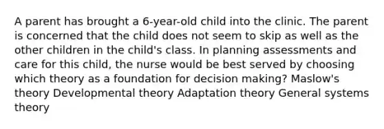 A parent has brought a 6-year-old child into the clinic. The parent is concerned that the child does not seem to skip as well as the other children in the child's class. In planning assessments and care for this child, the nurse would be best served by choosing which theory as a foundation for decision making? Maslow's theory Developmental theory Adaptation theory General systems theory