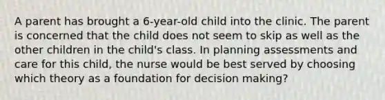 A parent has brought a 6-year-old child into the clinic. The parent is concerned that the child does not seem to skip as well as the other children in the child's class. In planning assessments and care for this child, the nurse would be best served by choosing which theory as a foundation for decision making?