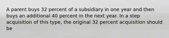 A parent buys 32 percent of a subsidiary in one year and then buys an additional 40 percent in the next year. In a step acquisition of this type, the original 32 percent acquisition should be