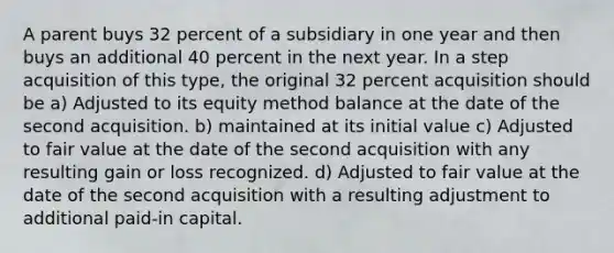 A parent buys 32 percent of a subsidiary in one year and then buys an additional 40 percent in the next year. In a step acquisition of this type, the original 32 percent acquisition should be a) Adjusted to its equity method balance at the date of the second acquisition. b) maintained at its initial value c) Adjusted to fair value at the date of the second acquisition with any resulting gain or loss recognized. d) Adjusted to fair value at the date of the second acquisition with a resulting adjustment to additional paid-in capital.