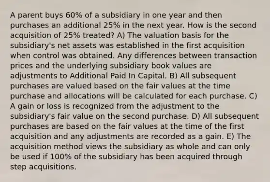 A parent buys 60% of a subsidiary in one year and then purchases an additional 25% in the next year. How is the second acquisition of 25% treated? A) The valuation basis for the subsidiary's net assets was established in the first acquisition when control was obtained. Any differences between transaction prices and the underlying subsidiary book values are adjustments to Additional Paid In Capital. B) All subsequent purchases are valued based on the fair values at the time purchase and allocations will be calculated for each purchase. C) A gain or loss is recognized from the adjustment to the subsidiary's fair value on the second purchase. D) All subsequent purchases are based on the fair values at the time of the first acquisition and any adjustments are recorded as a gain. E) The acquisition method views the subsidiary as whole and can only be used if 100% of the subsidiary has been acquired through step acquisitions.