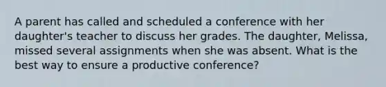 A parent has called and scheduled a conference with her daughter's teacher to discuss her grades. The daughter, Melissa, missed several assignments when she was absent. What is the best way to ensure a productive conference?