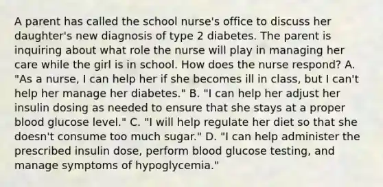 A parent has called the school nurse's office to discuss her daughter's new diagnosis of type 2 diabetes. The parent is inquiring about what role the nurse will play in managing her care while the girl is in school. How does the nurse respond? A. "As a nurse, I can help her if she becomes ill in class, but I can't help her manage her diabetes." B. "I can help her adjust her insulin dosing as needed to ensure that she stays at a proper blood glucose level." C. "I will help regulate her diet so that she doesn't consume too much sugar." D. "I can help administer the prescribed insulin dose, perform blood glucose testing, and manage symptoms of hypoglycemia."