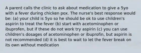 A parent calls the clinic to ask about medication to give a 5yo with a fever during chicken pox. The nurse's best response would be: (a) your child is 5yo so he should be ok to use children's aspirin to treat the fever (b) start with acetominophen or ibuprofen, but if these do not work try aspirin (c) you can use children's dosages of acetominophen or ibuprofin, but aspirin is not recommended (d) it is best to wait to let the fever break on its own without medication