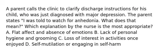 A parent calls the clinic to clarify discharge instructions for his child, who was just diagnosed with major depression. The parent states "I was told to watch for anhedonia. What does that mean?" Which explanation by the nurse is the most appropriate? A. Flat affect and absence of emotions B. Lack of personal hygiene and grooming C. Loss of interest in activities once enjoyed D. Self-mutilation or engaging in self-harm