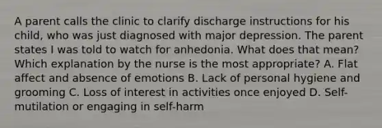 A parent calls the clinic to clarify discharge instructions for his child, who was just diagnosed with major depression. The parent states I was told to watch for anhedonia. What does that mean? Which explanation by the nurse is the most appropriate? A. Flat affect and absence of emotions B. Lack of personal hygiene and grooming C. Loss of interest in activities once enjoyed D. Self-mutilation or engaging in self-harm