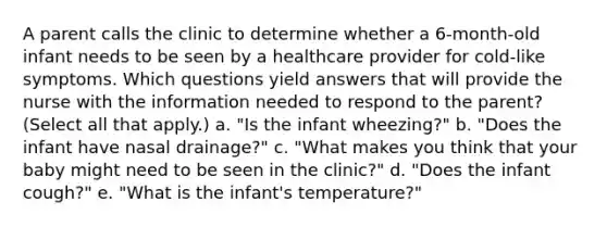 A parent calls the clinic to determine whether a 6-month-old infant needs to be seen by a healthcare provider for cold-like symptoms. Which questions yield answers that will provide the nurse with the information needed to respond to the parent? (Select all that apply.) a. "Is the infant wheezing?" b. "Does the infant have nasal drainage?" c. "What makes you think that your baby might need to be seen in the clinic?" d. "Does the infant cough?" e. "What is the infant's temperature?"