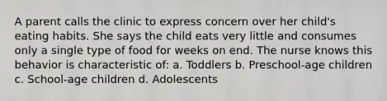 A parent calls the clinic to express concern over her child's eating habits. She says the child eats very little and consumes only a single type of food for weeks on end. The nurse knows this behavior is characteristic of: a. Toddlers b. Preschool-age children c. School-age children d. Adolescents