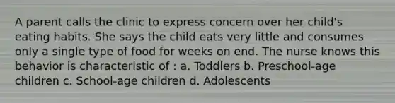 A parent calls the clinic to express concern over her child's eating habits. She says the child eats very little and consumes only a single type of food for weeks on end. The nurse knows this behavior is characteristic of : a. Toddlers b. Preschool-age children c. School-age children d. Adolescents