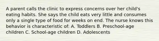 A parent calls the clinic to express concerns over her child's eating habits. She says the child eats very little and consumes only a single type of food for weeks on end. The nurse knows this behavior is characteristic of: A. Toddlers B. Preschool-age children C. School-age children D. Adolescents