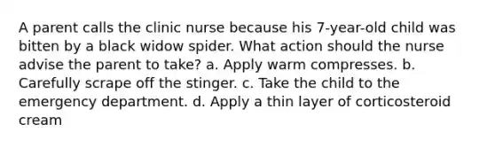 A parent calls the clinic nurse because his 7-year-old child was bitten by a black widow spider. What action should the nurse advise the parent to take? a. Apply warm compresses. b. Carefully scrape off the stinger. c. Take the child to the emergency department. d. Apply a thin layer of corticosteroid cream